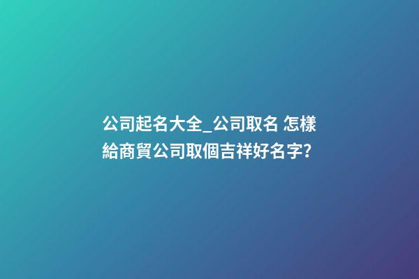 公司起名大全_公司取名 怎樣給商貿公司取個吉祥好名字？